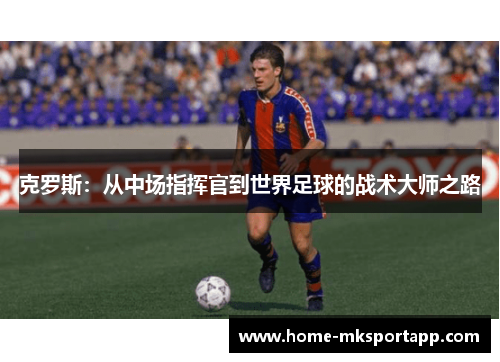 克罗斯：从中场指挥官到世界足球的战术大师之路