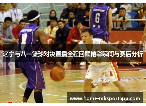 辽宁与八一篮球对决直播全程回顾精彩瞬间与赛后分析
